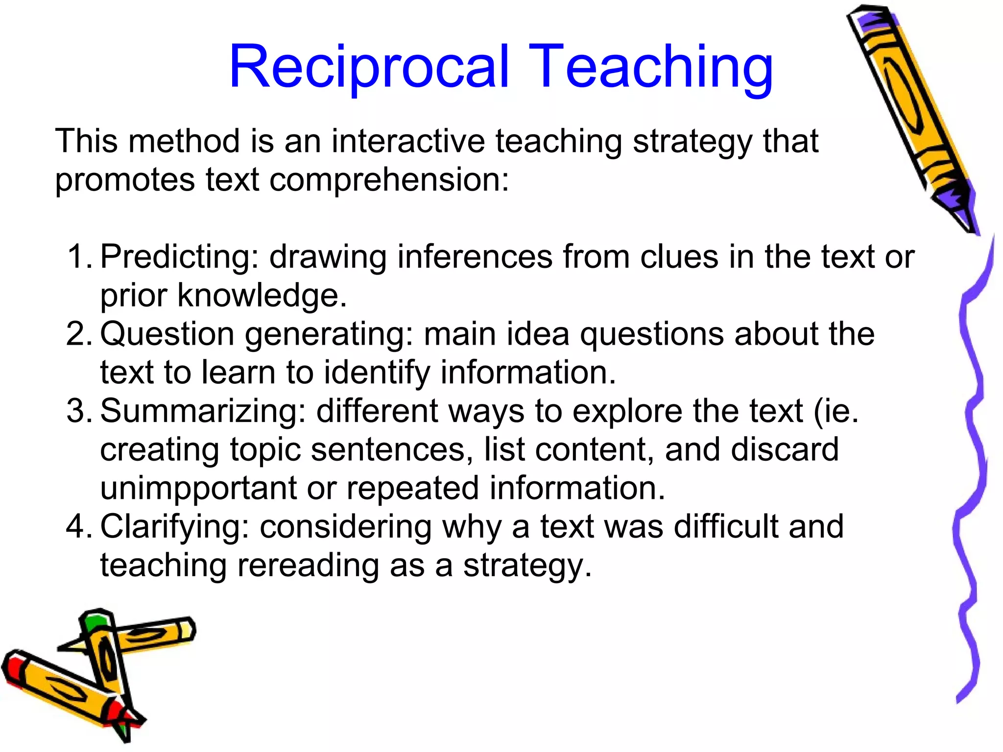 Reciprocal Teaching
This method is an interactive teaching strategy that 
promotes text comprehension:
1. Predicting: drawing inferences from clues in the text or 
prior knowledge.
2. Question generating: main idea questions about the 
text to learn to identify information.
3. Summarizing: different ways to explore the text (ie. 
creating topic sentences, list content, and discard 
unimpportant or repeated information.
4. Clarifying: considering why a text was difficult and 
teaching rereading as a strategy.
 