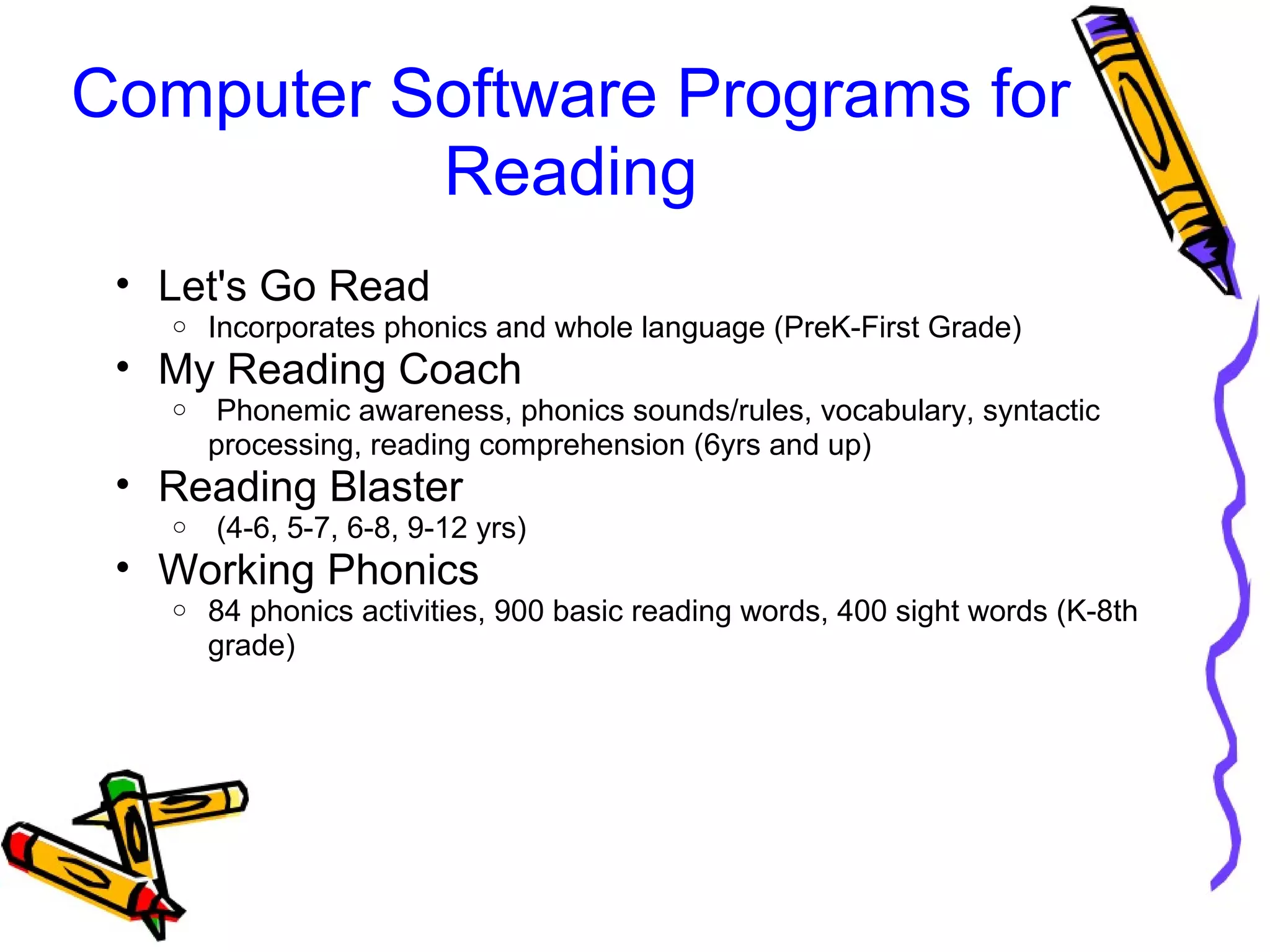 Computer Software Programs for 
Reading
• Let's Go Read
o Incorporates phonics and whole language (PreK-First Grade)
• My Reading Coach
o  Phonemic awareness, phonics sounds/rules, vocabulary, syntactic 
processing, reading comprehension (6yrs and up)
• Reading Blaster 
o  (4-6, 5-7, 6-8, 9-12 yrs)
• Working Phonics
o 84 phonics activities, 900 basic reading words, 400 sight words (K-8th 
grade)
 