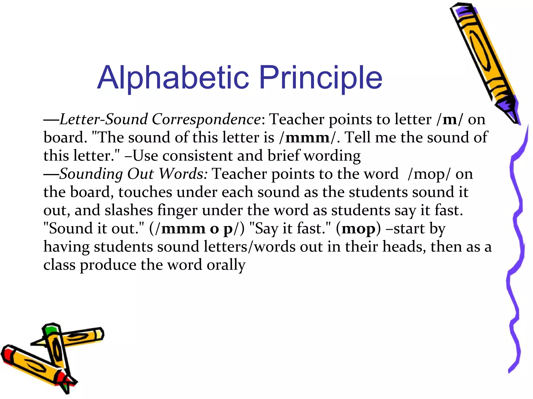 Alphabetic Principle
—Letter-Sound Correspondence: Teacher points to letter /m/ on
board. "The sound of this letter is /mmm/. Tell me the sound of
this letter." –Use consistent and brief wording
—Sounding Out Words: Teacher points to the word /mop/ on
the board, touches under each sound as the students sound it
out, and slashes finger under the word as students say it fast.
"Sound it out." (/mmm o p/) "Say it fast." (mop) –start by
having students sound letters/words out in their heads, then as a
class produce the word orally
 