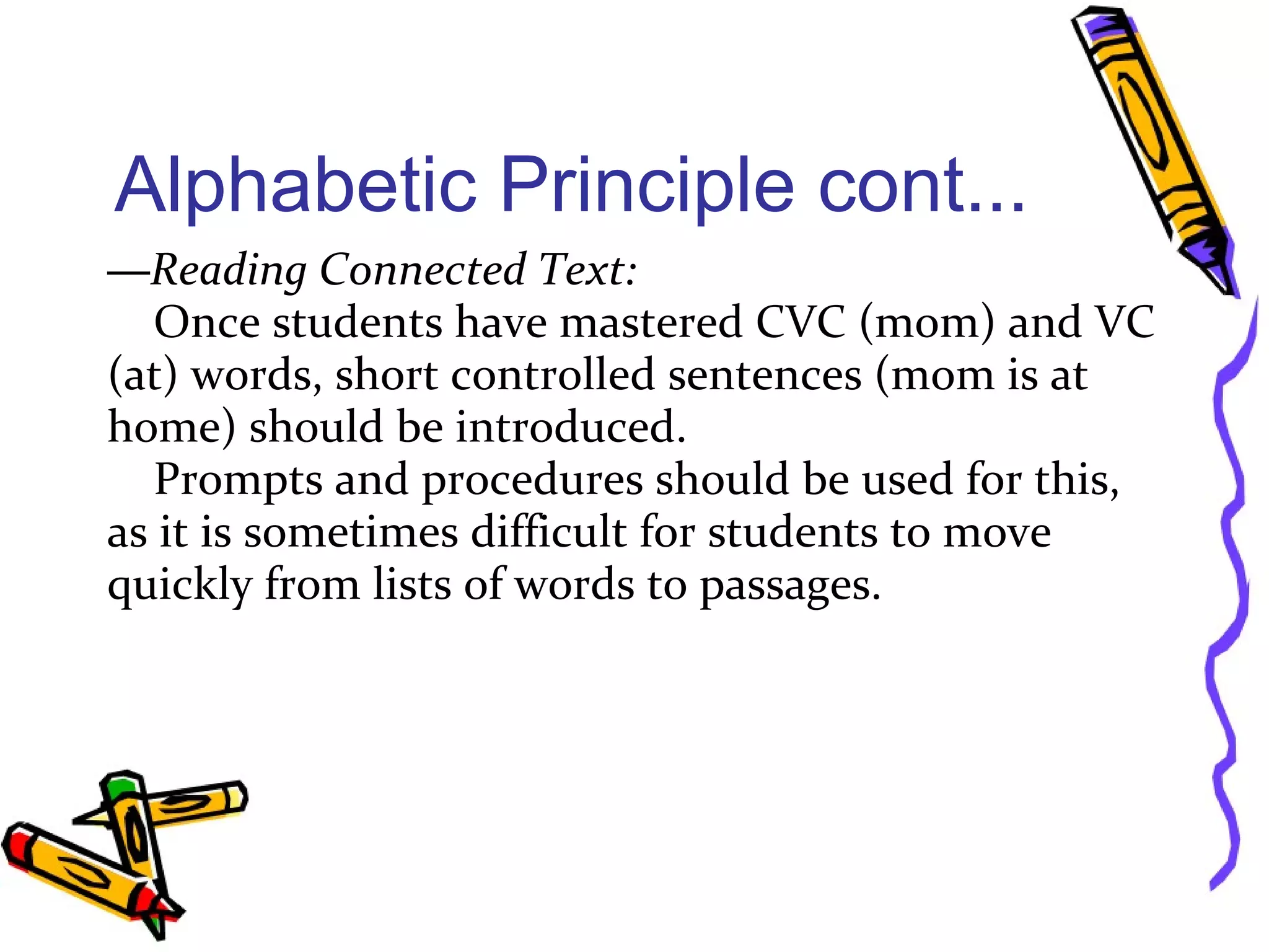 Alphabetic Principle cont...
—Reading Connected Text:
Once students have mastered CVC (mom) and VC
(at) words, short controlled sentences (mom is at
home) should be introduced.
Prompts and procedures should be used for this,
as it is sometimes difficult for students to move
quickly from lists of words to passages.
 