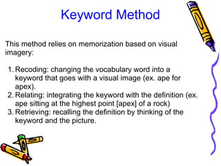 Keyword Method
This method relies on memorization based on visual 
imagery:
1. Recoding: changing the vocabulary word into a 
keyword that goes with a visual image (ex. ape for 
apex).
2. Relating: integrating the keyword with the definition (ex. 
ape sitting at the highest point [apex] of a rock)
3. Retrieving: recalling the definition by thinking of the 
keyword and the picture.
 