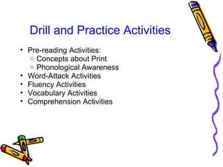 Drill and Practice Activities
• Pre-reading Activities:
o Concepts about Print
o Phonological Awareness
• Word-Attack Activities
• Fluency Activities
• Vocabulary Activities
• Comprehension Activities
 