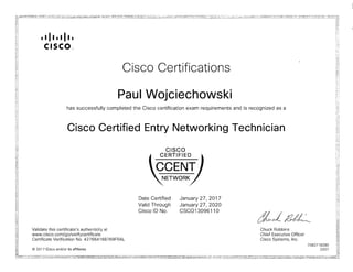 • I II • I II •
CISCO",
Cisco Certifications
Paul Wojciechowski
has successfully completed the Cisco certification exam requirements and is recognized as a
Cisco Certified Entry Networking Technician
CISCO
I CERTIFIED I
CCENT
NETWORK
Date Certified January 27, 2017
Valid Through January 27, 2020
Cisco ID No. CSC013096110
tXcl/UL-
Validate this certificate's authenticity at Chuck Robbins
www.cisco.com/go/verifycertificate Chief Executive Officer
Certificate Verification No. 427664168769FRAL Cisco Systems, Inc.
7082718285
© 2017 Cisco and/or its affiliates 0207