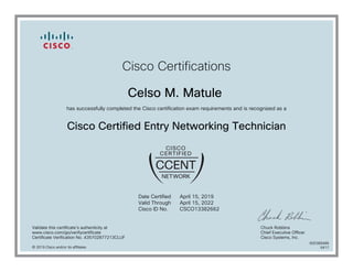 Cisco Certifications
Celso M. Matule
has successfully completed the Cisco certification exam requirements and is recognized as a
Cisco Certified Entry Networking Technician
Date Certified
Valid Through
Cisco ID No.
April 15, 2019
April 15, 2022
CSCO13382662
Validate this certificate's authenticity at
www.cisco.com/go/verifycertificate
Certificate Verification No. 435702877213CLUF
Chuck Robbins
Chief Executive Officer
Cisco Systems, Inc.
© 2019 Cisco and/or its affiliates
600389486
0417
 