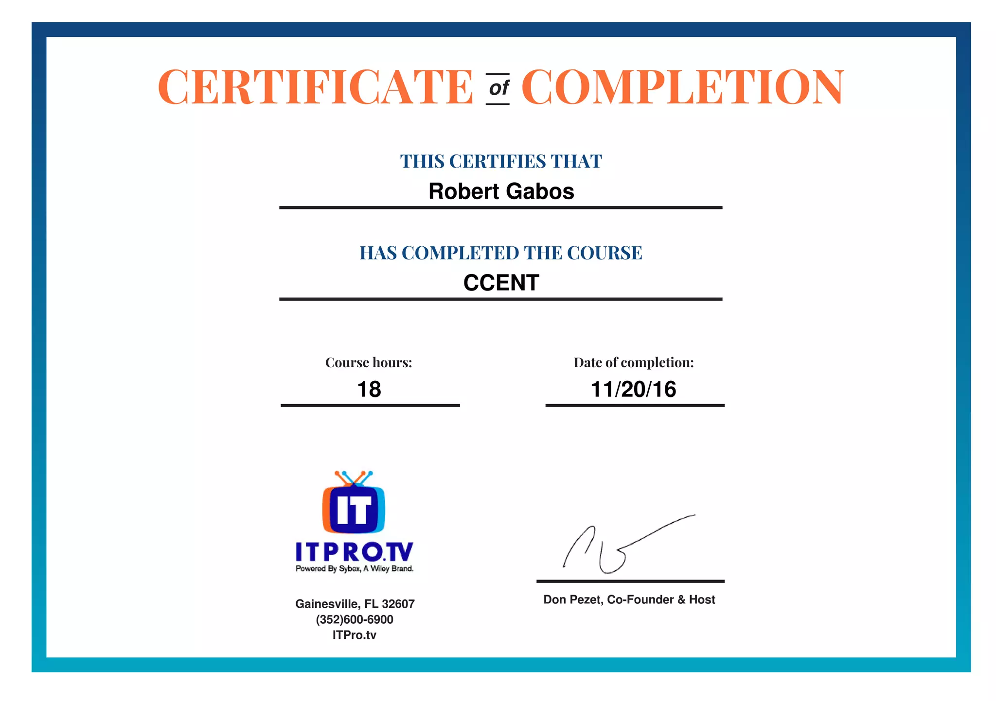 Don Pezet, Co-Founder & Host
CERTIFICATE COMPLETION
THIS CERTIFIES THAT
Robert Gabos
HAS COMPLETED THE COURSE
CCENT
of
Course hours:
18
Date of completion:
11/20/16
Gainesville, FL 32607
(352)600-6900
ITPro.tv