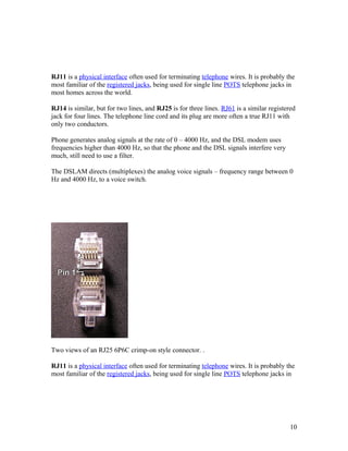 RJ11 is a physical interface often used for terminating telephone wires. It is probably the
most familiar of the registered jacks, being used for single line POTS telephone jacks in
most homes across the world.

RJ14 is similar, but for two lines, and RJ25 is for three lines. RJ61 is a similar registered
jack for four lines. The telephone line cord and its plug are more often a true RJ11 with
only two conductors.

Phone generates analog signals at the rate of 0 – 4000 Hz, and the DSL modem uses
frequencies higher than 4000 Hz, so that the phone and the DSL signals interfere very
much, still need to use a filter.

The DSLAM directs (multiplexes) the analog voice signals – frequency range between 0
Hz and 4000 Hz, to a voice switch.




Two views of an RJ25 6P6C crimp-on style connector. .

RJ11 is a physical interface often used for terminating telephone wires. It is probably the
most familiar of the registered jacks, being used for single line POTS telephone jacks in




                                                                                           10
 