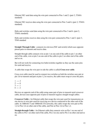 Ethernet NIC send data using the wire pair connected to Pins 1 and 2. (pair 3, T568A
standard)

Ethernet NIC receives data using the wire pair connected to Pins 3 and 6. (pair 2, T568A
standard)


Hubs and switches send data using the wire pair connected to Pins 3 and 6. (pair 2,
T568A standard)

Hubs and switches receives data using the wire pair connected to Pins 1 and 2. (pair 3,
T568 standard


Straight Through Cable : connects two devices (NIC and switch) which uses opposite
pinout pairs to transmit and receive data.

Straight through cable connects wire at pin 1 on one end of the cable to pin 1 on other
end of the cable, wire at pin 2 on one end of the cable to pin 2 on other end of the cable
and so on.

But will not work for connecting two hubs/switches together as they use the same pins
for send and receive.

A cable that swaps the wire pair in side the cable is called Cross over cable.

Cross over cable must be used to connect two switches as both the switches uses pair at
pin 3,6 to transmit and pair at pins 1,2 to receive, the cable must swap or cross the pairs.

1   ---- 3
2   ---- 6
3   --- 1
6   --- 2

Devices on opposite end of the cable using same pair of pins to transmit need crossover
cable, devices uses opposite pair of pins to transmit requires straight trough cables.

Crossover Cable : An Ethernet cable that swaps the wire pair used for transmission on
one device to wire pair used for receiving on a device connected to the other end of the
cable. In 10BSAE-T and 100BASE-TX networks, this cable swaps the wire pair at Pin
1,2 to Pins 3,6 on other end of the cable, and Pair at Pins 3,6 to Pins 1,2.

Straigh-through Cable : An Ethernet cable that connects wire on Pin 1 on one end of
the cable to Pin 1 on other end of the cable, Pin 2 on one end to Pin 2 on other end and so
on.



                                                                                             13
 