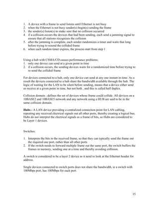 1. A device with a frame to send listens until Ethernet is not busy
2. when the Ethernet is not busy sender(s) begin(s) sending the frame
3. the sender(s) listen(s) to make sure that no collision occurred
4. if a collision occurs the devices that had been sending, each send a jamming signal to
   ensure that all stations recognizes the collision
5. after the jamming is complete, each sender randomizes a timer and waits that long
   before trying to resend the collided frame
6. when each random timer expires, the process start from step 1


Using a hub with CSMA/CD causes performance problems;
1. only one device can send at a given point in time
2. if a collision occurs, the sending devices waits for a ramdomized time before trying to
   re-send the collided frame

For devices connected to a hub, only one device can send at any one instant in time. As a
result the devices connected to a hub share the bandwidth available through the hub. The
logic of waiting for the LAN to be silent before sending, means that a device either send
or receive at a given point in time, but not both , and this is called half duplex.

Collision domain : defines the set of devices whose frame could collide. All devices on a
10BASE2 and 10BASE5 network and any network using a HUB are said to be in the
same collision domain.

Hubs : A LAN device providing a centralized connection point for LAN cabling,
repeating any received electrical signals out all other ports, thereby creating a logical bus.
Hubs do not interpret the electrical signals as a frame of bits, so Hubs are considered to
be Layer 1 devices.


Switches:

1. Interprets the bits in the received frame, so that they can typically send the frame out
   the required one port, rather than all other ports
2. If the switch needs to forward multiple frame out the same port, the switch buffers the
   frames in memory, sending one at a time and thereby avoiding collision.

A switch is considered to be a layer 2 device as it need to look at the Ethernet header for
address.

Single devices connected to switch ports does not share the bandwidth, ie a switch with
100Mbps port, has 100Mbps for each port.




                                                                                           15
 