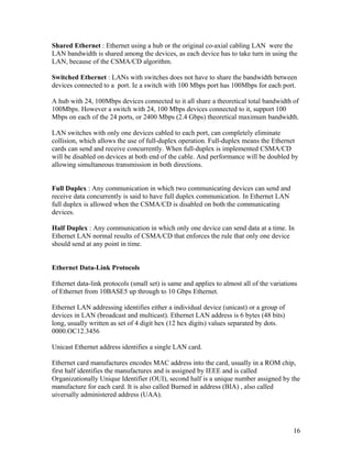 Shared Ethernet : Ethernet using a hub or the original co-axial cabling LAN were the
LAN bandwidth is shared among the devices, as each device has to take turn in using the
LAN, because of the CSMA/CD algorithm.

Switched Ethernet : LANs with switches does not have to share the bandwidth between
devices connected to a port. Ie a switch with 100 Mbps port has 100Mbps for each port.

A hub with 24, 100Mbps devices connected to it all share a theoretical total bandwidth of
100Mbps. However a switch with 24, 100 Mbps devices connected to it, support 100
Mbps on each of the 24 ports, or 2400 Mbps (2.4 Gbps) theoretical maximum bandwidth.

LAN switches with only one devices cabled to each port, can completely eliminate
collision, which allows the use of full-duplex operation. Full-duplex means the Ethernet
cards can send and receive concurrently. When full-duplex is implemented CSMA/CD
will be disabled on devices at both end of the cable. And performance will be doubled by
allowing simultaneous transmission in both directions.


Full Duplex : Any communication in which two communicating devices can send and
receive data concurrently is said to have full duplex communication. In Ethernet LAN
full duplex is allowed when the CSMA/CD is disabled on both the communicating
devices.

Half Duplex : Any communication in which only one device can send data at a time. In
Ethernet LAN normal results of CSMA/CD that enforces the rule that only one device
should send at any point in time.


Ethernet Data-Link Protocols

Ethernet data-link protocols (small set) is same and applies to almost all of the variations
of Ethernet from 10BASE5 up through to 10 Gbps Ethernet.

Ethernet LAN addressing identifies either a individual device (unicast) or a group of
devices in LAN (broadcast and multicast). Ethernet LAN address is 6 bytes (48 bits)
long, usually written as set of 4 digit hex (12 hex digits) values separated by dots.
0000.OC12.3456

Unicast Ethernet address identifies a single LAN card.

Ethernet card manufactures encodes MAC address into the card, usually in a ROM chip,
first half identifies the manufactures and is assigned by IEEE and is called
Organizationally Unique Identifier (OUI), second half is a unique number assigned by the
manufacture for each card. It is also called Burned in address (BIA) , also called
uiversally administered address (UAA).




                                                                                          16
 