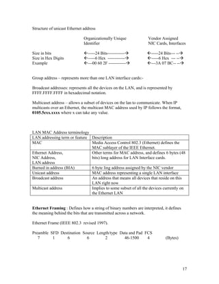 Structure of unicast Ethernet address

                              Organizationally Unique              Vendor Assigned
                              Identifier                           NIC Cards, Interfaces

Size in bits                  -----24 Bits------------          -----24 Bits--- --
Size in Hex Digits            -----6 Hex ------------           -----6 Hex --- --
Example                       ---00 60 2F ------------          ---3A 07 BC-- --


Group address – represents more than one LAN interface cards:-

Broadcast addresses: represents all the devices on the LAN, and is represented by
FFFF.FFFF.FFFF in hexadecimal notation.

Multicaset address – allows a subset of devices on the lan to communicate. When IP
multicasts over an Ethernet, the multicast MAC address used by IP follows the format,
0105.5exx.xxxx where x can take any value.



LAN MAC Address terminology
LAN addressing term or feature Description
MAC                            Media Access Control 802.3 (Ethernet) defines the
                               MAC sublayer of the IEEE Ethernet.
Ethernet Address,              Other terms for MAC address, and defines 6 bytes (48
NIC Address,                   bits) long address for LAN Interface cards.
LAN address
Burned in address (BIA)        6 byte ling address assigned by the NIC vendor
Unicast address                MAC address representing a single LAN interface
Broadcast address              An address that means all devices that reside on this
                               LAN right now
Multicast address              Implies to some subset of all the devices currently on
                               the Ethernet LAN


Ethernet Framing : Defines how a string of binary numbers are interpreted, it defines
the meaning behind the bits that are transmitted across a network.

Ethernet Frame (IEEE 802.3 revised 1997).

Preamble SFD Destination Source Length/type Data and Pad FCS
   7      1     6          6        2         46-1500     4                  (Bytes)




                                                                                        17
 