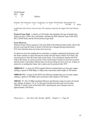 SNAP Header
OUI Type
 3     2                         (Bytes)


Preamble SFD Destination Source Length/type LLC Header SNAP Header Data and Pad FCS
   7      1     6          6        2            3        5          46-1500     4  (Bytes

Length/Type field will have value less than 1536, meaning it represents the length of the entire Ethernet
frame.

Protocol Type Field : A field in a LAN header that identifies the type of header that
follows (Layer 3 PDU) the LAN header, Includes the DIX Ethernet Type Field, IEEE
802.2 DSAP field, and the SNAP protocol type field.

Error Recovery
Ethernet Frame Check sequence is the only field in the Ethernet frame trailer, allows the
devices receiving the frame to detect if the bits have changed during transmission.
FCS error detection does not mean error recovery.

To detect an error the sending device calculates a complex mathematical function with
the frame contents as input and puts the results into the frames 4 Bytes FCS field. The
receiving device does the same math on the frame, if its calculation matches the FCS
field in the frame, no errors occurred. If the results doesn’t match an error has occurred
and the frame is discarded, Ethernet does not do any thing for error recovery, it takes no
action for re-sending the frame, but is taken care by protocols like TCP.

1000BASE-T : A name for IEEE Gigabit Ethernet standard that uses four pair copper
cabling, a speed of 1000 Mbps (1 Gbps) and a maximum cable length of 100 meters.

100BASE-TX : A name for the IEEE fast Ethernet standard that uses two pair copper
cabling, a speed of 100 Mbps and a maximum cable length of 100 meters

10BASE –T : The 10 Mbps baseband Ethernet specification using two pairs of twisted
pair cabling. (Category 3,4, or 5). One pair transmit and other pair receives data.
10BASE T which is part of the IEEE 802.3 specification, has a distance limit of
approximately 100 meters.




Please go to ……Do I know this Already –QUIZ. – Chapter 3. :- Page 42.




                                                                                                            19
 