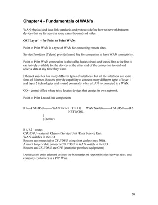 Chapter 4 - Fundamentals of WAN’s
WAN physical and data-link standards and protocols define how to network between
devices that are far apart in some cases thousands of miles.

OSI Layer 1 – for Point to Point WANs

Point to Point WAN is a type of WAN for connecting remote sites.

Service Providers (Telcos) provide leased line for companies to have WAN connectivity.

Point to Point WAN connection is also called leases circuit and leased line as the line is
exclusively available for the devices at the either end of the connection to send and
receive data at any time they want.

Ethernet switches has many different types of interfaces, but all the interfaces are some
form of Ethernet. Routers provide capability to connect many different types of layer 1
and layer 2 technologies and is used commonly when a LAN is connected to a WAN.

CO – central office where telco locates devices that creates its own network.

Point to Point Leased line components


R1----CSU/DSU--------WAN Switch TELCO WAN Switch--------CSU/DSU-----R2
                              NETWORK
             |
             | (demar)


R1, R2 – routes
CSU/DSU – external Channel Service Unit / Data Service Unit
WAN switches in the CO
Routers are connected to CSU/DSU using short cables (max 50ft).
A much longer cable connects CSU/DSU to WAN switch in the CO
Routers and CSU/DSU are CPE (customer premises equipments)

Demarcation point (demar) defines the boundaries of responsibilities between telco and
company (customer) in a PPP Wan.




                                                                                            20
 
