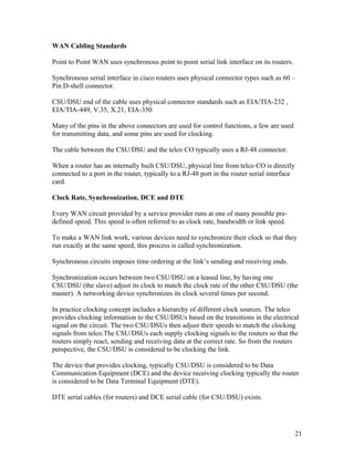 WAN Cabling Standards

Point to Point WAN uses synchronous point to point serial link interface on its routers.

Synchronous serial interface in cisco routers uses physical connector types such as 60 –
Pin D-shell connector.

CSU/DSU end of the cable uses physical connector standards such as EIA/TIA-232 ,
EIA/TIA-449, V.35, X.21, EIA-350

Many of the pins in the above connectors are used for control functions, a few are used
for transmitting data, and some pins are used for clocking.

The cable between the CSU/DSU and the telco CO typically uses a RJ-48 connector.

When a router has an internally built CSU/DSU, physical line from telco CO is directly
connected to a port in the router, typically to a RJ-48 port in the router serial interface
card.

Clock Rate, Synchronization, DCE and DTE

Every WAN circuit provided by a service provider runs at one of many possible pre-
defined speed. This speed is often referred to as clock rate, bandwidth or link speed.

To make a WAN link work, various devices need to synchronize their clock so that they
run exactly at the same speed, this process is called synchronization.

Synchronous circuits imposes time ordering at the link’s sending and receiving ends.

Synchronization occurs between two CSU/DSU on a leased line, by having one
CSU/DSU (the slave) adjust its clock to match the clock rate of the other CSU/DSU (the
master). A networking device synchronizes its clock several times per second.

In practice clocking concept includes a hierarchy of different clock sources. The telco
provides clocking information to the CSU/DSUs based on the transitions in the electrical
signal on the circuit. The two CSU/DSUs then adjust their speeds to match the clocking
signals from telco.The CSU/DSUs each supply clocking signals to the routers so that the
routers simply react, sending and receiving data at the correct rate. So from the routers
perspective, the CSU/DSU is considered to be clocking the link.

The device that provides clocking, typically CSU/DSU is considered to be Data
Communication Equipment (DCE) and the device receiving clocking typically the router
is considered to be Data Terminal Equipment (DTE).

DTE serial cables (for routers) and DCE serial cable (for CSU/DSU) exists.




                                                                                              21
 