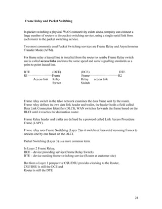 Frame Relay and Packet Switching


In packet switching a physical WAN connectivity exists and a company can connect a
large number of routers to the packet switching service, using a single serial link from
each router to the packet switching service.

Two most commonly used Packet Switching services are Frame Relay and Asynchronous
Transfer Mode (ATM).

For frame relay a leased line is installed from the router to nearby Frame Relay switch
and is called access links and runs the same speed and same signalling standards as a
point to point leased line.

DTE                      (DCE)               (DCE)                           DTE
R1-----------------------Frame               Frame---------------------------R2
        Access link Relay                    Relay    access link
                         Switch              Switch




Frame relay switch in the telco network examines the data frame sent by the router.
Frame relay defines its own data link header and trailer, the header holds a field called
Data Link Connection Identifier (DLCI), WAN switches forwards the frame based on the
DLCI until it reaches the destination router.

Frame Relay header and trailer are defined by a protocol called Link Access Procedure
Frame (LAPF).

Frame relay uses Frame Switching (Layer 2)as it switches (forwards) incoming frames to
devices one by one based on the DLCI.

Packet Switching (Layer 3) is a more common term.

In Layer 2 Frame Relay,
DCE – device providing service (Frame Relay Switch)
DTE – device needing frame switching service (Router at customer site)

But from a Layer 1 perspective CSU/DSU provides clocking to the Router,
CSU/DSU is still the DCE and
Router is still the DTE




                                                                                           24
 