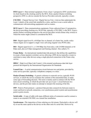 DTE Layer 1 : Data terminal equipment, From a layer 1 perspective DTE synchronizes
its clock based on the clocking send by the DCE, from a packet (frame) switching
perspective DTE is a device outside the Service Providers network, typically a router.

CSU/DSU : Channel Service Unit / Digital Service Unit. A device that understands the
Layer 1 details of the serial link installed by a telco, and how to use a serial cable to
communicate with networking equipments such as routers.

DCE Layer 1 : Data communications equipment, From a physical layer (1) perspective,
the device providing clocking on a WAN link, typically a CSU/DSU, is the DCE. From a
packet (frame) switching perspective the service providers switch (frame relay switch) to
which the router might connect is considered the DCE.


DS0 : Digital signal level 0, a 64 Kbps line or channel, of a faster line, inside a telco
whose origins are to support a single voice call using original voice PCM codec.

DS1 :Digital signal level 1, a 1.544 Mbps line from telco, with 24 DS0 channels or 64
Kbps each, plus an 8 kbps management and framing channel. Also called a T1.

Frame Relay : An international standard data link protocol, that defines the capabilities
to create a frame (packet) switched, service allowing a DTE device typically a router to
send data to many other devices using a single physical connection to the Frame relay
service.

HDLC : High Level Data Link Control. A bit oriented synchronous data link layer
protocol developed by the International Organization for Standards

Leased Line : A serial communication circuit between two end points, provided by
some service provider, typically a telephone company or a telco.

Packet (Frame) Switching : A generic reference to network service, typically WAN
services, in which the service examines the contents of the transmitted data, to make
some type of forwarding decision. This term is mainly used in contrast with the WAN
term circuit switching, in which the provider sets up a Layer 1 circuit between two
devices, and the provider makes no attempt to interpret the meaning of the bits.

PPP : Point to Point protocol, a protocol that provides connectivity between router to
router and host to network connection, over synchronous point to point and asynchronous
point to point circuits.

Serial cable : A type of cable with many different styles of connectors used to connect a
router to an external CSU/DSU on a leased line installation.

Synchronous : The imposition of time ordering on a bit stream. Particularly a device will
try to use the same speed as the device on the other end of a serial link. However by



                                                                                            27
 