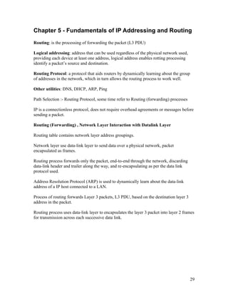 Chapter 5 - Fundamentals of IP Addressing and Routing
Routing: is the processing of forwarding the packet (L3 PDU)

Logical addressing: address that can be used regardless of the physical network used,
providing each device at least one address, logical address enables rotting processing
identify a packet’s source and destination.

Routing Protocol: a protocol that aids routers by dynamically learning about the group
of addresses in the network, which in turn allows the routing process to work well.

Other utilities: DNS, DHCP, ARP, Ping

Path Selection :- Routing Protocol, some time refer to Routing (forwarding) processes

IP is a connectionless protocol, does not require overhead agreements or messages before
sending a packet.

Routing (Forwarding) , Network Layer Interaction with Datalink Layer

Routing table contains network layer address groupings.

Network layer use data-link layer to send data over a physical network, packet
encapsulated as frames.

Routing process forwards only the packet, end-to-end through the network, discarding
data-link header and trailer along the way, and re-encapsulating as per the data link
protocol used.

Address Resolution Protocol (ARP) is used to dynamically learn about the data-link
address of a IP host connected to a LAN.

Process of routing forwards Layer 3 packets, L3 PDU, based on the destination layer 3
address in the packet.

Routing process uses data-link layer to encapsulates the layer 3 packet into layer 2 frames
for transmission across each successive data link.




                                                                                         29
 