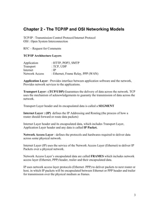 Chapter 2 - The TCP/IP and OSI Networking Models
TCP/IP : Transmission Control Protocol/Internet Protocol
OSI : Open System Interconnection

RFC – Request for Comments

TCP/IP Architecture Layers

Application           : HTTP, POP3, SMTP
Transport             : TCP, UDP
Internet              : IP
Network Access        : Ethernet, Frame Relay, PPP (WAN)

Application Layer : Provides interface between application software and the network,
Provides network services to the applications.

Transport Layer : (TCP/UDP) Guarantees the delivery of data across the network. TCP
uses the mechanism of acknowledgements to guaranty the transmission of data across the
network.

Transport Layer header and its encapsulated data is called a SEGMENT

Internet Layer : (IP) defines the IP Addressing and Routing.(the process of how a
router should forward or route data packets)

Internet Layer header and its encapsulated data, which includes Transport Layer,
Application Layer header and any data is called IP Packet.

Network Access Layer : defines the protocols and hardwares required to deliver data
across some physical network.

Internet Layer (IP) uses the service of the Network Access Layer (Ethernet) to deliver IP
Packets over a physical network.

Network Access Layer’s encapsulated data are called FRAMES which includes network
access layer (Ethernet, PPP) header, trailer and their encapsulated data.

IP uses network access layer protocols (Ethernet. PPP) to deliver packets to next router or
host, in which IP packets will be encapsulated between Ethernet or PPP header and trailer
for transmission over the physical medium as frames.




                                                                                            3
 