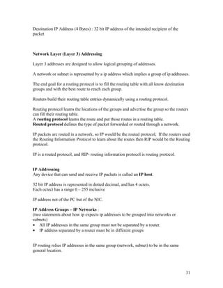 Destination IP Address (4 Bytes) : 32 bit IP address of the intended recipient of the
packet



Network Layer (Layer 3) Addressing

Layer 3 addresses are designed to allow logical grouping of addresses.

A network or subnet is represented by a ip address which implies a group of ip addresses.

The end goal for a routing protocol is to fill the routing table with all know destination
groups and with the best route to reach each group.

Routers build their routing table entries dynamically using a routing protocol.

Routing protocol learns the locations of the groups and advertise the group so the routers
can fill their routing table.
A routing protocol learns the route and put those routes in a routing table.
Routed protocol defines the type of packet forwarded or routed through a network.

IP packets are routed in a network, so IP would be the routed protocol, If the routers used
the Routing Information Protocol to learn about the routes then RIP would be the Routing
protocol.

IP is a routed protocol, and RIP- routing information protocol is routing protocol.


IP Addressing
Any device that can send and receive IP packets is called an IP host.

32 bit IP address is represented in dotted decimal, and has 4 octets.
Each octect has a range 0 – 255 inclusive

IP address not of the PC but of the NIC.

IP Address Groups – IP Networks :
(two statements about how ip expects ip addresses to be grouped into networks or
subnets)
• All IP addresses in the same group must not be separated by a router.
• IP address separated by a router must be in different groups


IP routing relies IP addresses in the same group (network, subnet) to be in the same
general location.




                                                                                             31
 