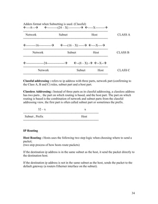 Adders format when Subnetting is used. (Classful)
----8---          ----------(24 – X) ----------- -----X---------
----------------------------------------------------------------------------------
  Network                          Subnet                         Host               CLASS A
----------------------------------------------------------------------------------

---------16------------           ----(16 – X) ----- ----X----
----------------------------------------------------------------------------------
         Network                           Subnet                   Host             CLASS B
----------------------------------------------------------------------------------

-----------------24-----------------           --(8 – X) - --X--
----------------------------------------------------------------------------------
              Network                               Subnet              Host         CLASS C
----------------------------------------------------------------------------------

Classful addressing : refers to ip address with three parts, network part (confirming to
the Class A, B and C) rules, subnet part and a host part.

Classless Addressing : Instead of three parts as in classful addressing, a classless address
has two parts , the part on which routing is based, and the host part. The part on which
routing is based is the combination of network and subnet parts from the classful
addressing view, the first part is often called subnet part or sometimes the prefix.

              32 – x                                       x
-------------------------------------------------------------------------
  Subnet , Prefix                                       Host
-------------------------------------------------------------------------


IP Routing

Host Routing : Hosts uses the following two step logic when choosing where to send a
packet;
(two step process of how hosts route packets)

If the destination ip address is in the same subnet as the host, it send the packet directly to
the destination host.

If the destination ip address is not in the same subnet as the host, sends the packet to the
default gateway (a routers Ethernet interface on the subnet).




                                                                                               34
 