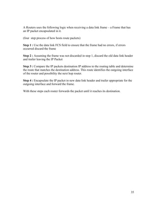 A Routers uses the following logic when receiving a data link frame – a Frame that has
an IP packet encapsulated in it.

(four step process of how hosts route packets)

Step 1 : Use the data link FCS field to ensure that the frame had no errors, if errors
occurred discard the frame

Step 2 : Assuming the frame was not discarded in step 1, discard the old data link header
and trailer leaving the IP Packet

Step 3 : Compare the IP packets destination IP address to the routing table and determine
the route that matches the destination address. This route identifies the outgoing interface
of the router and possibility the next hop router.

Step 4 : Encapsulate the IP packet in new data link header and trailer appropriate for the
outgoing interface and forward the frame.

With these steps each router forwards the packet until it reaches its destination.




                                                                                         35
 