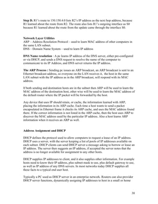 Step D. R1’s route to 150.150.4.0 lists R2’s IP address as the next hop address, because
R1 learned about the route from R2. The route also lists R1’s outgoing interface as S0
because R1 learned about the route from the update came through the interface S0.


Network Layer Utilities
ARP – Address Resolution Protocol – used to learn MAC address of other computers in
the same LAN subnet.
DNS – Domain Name System – used to learn IP address

DNS Name resolution : A pc learns IP address of the DNS server, either pre-configured
or via DHCP, and sends a DNS request to resolve the name of the computer to
communicate to its IP Address, and DNS server returns the IP address.

The ARP Process : Sending pc issues an ARP broadcast, an ARP broadcast is sent to an
Ethernet broadcast address, so everyone on the LAN receives it, the host in the same
LAN subnet with the IP address as in the ARP broadcast, will respond with its MAC
address.

If both sending and destination hosts are in the subnet then ARP will be used to learn the
MAC address of the destination host, other wise will be used to learn the MAC address of
the default router where the IP packet will be forwarded by the host.

Any device that uses IP should retain, or cache, the information learned with ARP,
placing the information in its ARP cache. Each time a host wants to send a packet
encapsulated in Ethernet frame it checks its ARP cache, and uses the MAC address found
there. If the correct information is not listed in the ARP cache, then the host uses ARP to
discover the MAC address used by the particular IP address. Also a host learns ARP
information when it receives an ARP as well.


Address Assignment and DHCP

DHCP defines the protocol used to allow computers to request a lease of an IP address.
DHCP uses a server, with the server keeping a list of pools of IP addresses available on
each subnet. DHCP clients can send DHCP server a message asking to borrow or lease an
IP address. The server then suggests an IP address, if accepted the server notes that the
address is no longer available for assignment to any other hosts.

DHCP supplies IP addresses to client, and it also supplies other information. For example
hosts need to know their IP address, plus subnet mask to use, plus default gateway to use,
as well as IP address of any DNS servers. In most networks today DHCP supplies all
these facts to a typical end user host.

Typically a PC used as DHCP server in an enterprise network. Routers can also provider
DHCP server functions, dynamically assigning IP addresses to host in a small or home



                                                                                        38
 