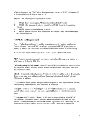 office environment, use DHCP client functions (router can act as DHCP clients as well)
to dynamically lease IP address from an ISP.

4 typical DHCP messages to acquire an IP address

1.     DHCP discover message (LAN Broadcast) (from DHCP Client)
2.     DHCP offer message directed to client (From DHCP Server to broadcasting
   Client)
3.     DHCP request message directed to server
4.     DHCP acknowledgment with information (IP Address, Mask, Default Gateway
   etc) directed to client


ICMP Echo and Ping command

Ping – (Packet Internet Groper) a tool for network connectivity testing, uses Internet
Control Message Protocol (ICMP), sending a message called ICMP echo request to
another ip address, the computer with that ip address replies with an ICMP echo reply.

ICMP just tests the IP connectivity, layer 1,2 and 3 of the OSI network model.


ARP : Address resolution protocol – an internet protocol used to map an ip address to a
MAC address, defined in RFC 826.

Default Gateway/Default Router: On an IP host, the IP address of some router to which
the host sends packets when the packets destination ip address is on a subnet other than
the host’s local subnet.

DHCP : Dynamic Host Configuration Protocol. A protocol used by hosts to dynamically
discover and lease an ip address, and learn the correct subnet mask, default gateway,
DNS server ip address.

DNS : Domain Name System. An application layer protocol used throughout the internet
for translating host names into their associated IP addresses.

Host part : a term used to describe part of an IPV4 address that is used to uniquely
identify a host inside a subnet. Host part is identified by bits of value 0 in the subnet
mask.

IP Address : In IP Version 4 (IPv4), a 32 bit address assigned to host using TCP/IP.
Each address consists of a network number, optional subnetwork number, and host
number. Network number and subnetwork number together are used for routing, and the
host number is used to address an individual host within a network or subnetwork.




                                                                                            39
 