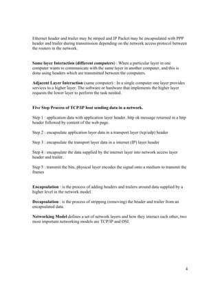 Ethernet header and trailer may be striped and IP Packet may be encapsulated with PPP
header and trailer during transmission depending on the network access protocol between
the routers in the network.


Same layer Interaction (different computers) : When a particular layer in one
computer wants to communicate with the same layer in another computer, and this is
done using headers which are transmitted between the computers.

Adjacent Layer Interaction (same computer) : In a single computer one layer provides
services to a higher layer. The software or hardware that implements the higher layer
requests the lower layer to perform the task needed.


Five Step Process of TCP/IP host sending data in a network.

Step 1 : application data with application layer header. http ok message returned in a http
header followed by content of the web page.

Step 2 : encapsulate application layer data in a transport layer (tcp/udp) header

Step 3 : encapsulate the transport layer data in a internet (IP) layer header

Step 4 : encapsulate the data supplied by the internet layer into network access layer
header and trailer.

Step 5 : transmit the bits, physical layer encodes the signal onto a medium to transmit the
frames


Encapsulation : is the process of adding headers and trailers around data supplied by a
higher level in the network model.

Decapsulation : is the process of stripping (removing) the header and trailer from an
encapsulated data.

Networking Model defines a set of network layers and how they interact each other, two
most important networking models are TCP/IP and OSI.




                                                                                          4
 