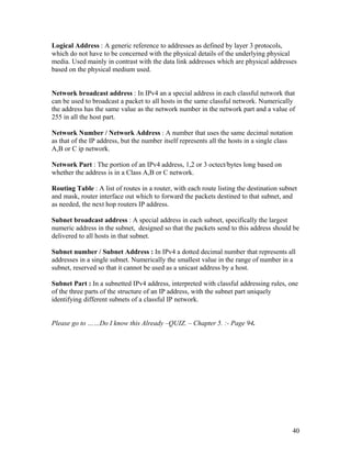 Logical Address : A generic reference to addresses as defined by layer 3 protocols,
which do not have to be concerned with the physical details of the underlying physical
media. Used mainly in contrast with the data link addresses which are physical addresses
based on the physical medium used.


Network broadcast address : In IPv4 an a special address in each classful network that
can be used to broadcast a packet to all hosts in the same classful network. Numerically
the address has the same value as the network number in the network part and a value of
255 in all the host part.

Network Number / Network Address : A number that uses the same decimal notation
as that of the IP address, but the number itself represents all the hosts in a single class
A,B or C ip network.

Network Part : The portion of an IPv4 address, 1,2 or 3 octect/bytes long based on
whether the address is in a Class A,B or C network.

Routing Table : A list of routes in a router, with each route listing the destination subnet
and mask, router interface out which to forward the packets destined to that subnet, and
as needed, the next hop routers IP address.

Subnet broadcast address : A special address in each subnet, specifically the largest
numeric address in the subnet, designed so that the packets send to this address should be
delivered to all hosts in that subnet.

Subnet number / Subnet Address : In IPv4 a dotted decimal number that represents all
addresses in a single subnet. Numerically the smallest value in the range of number in a
subnet, reserved so that it cannot be used as a unicast address by a host.

Subnet Part : In a subnetted IPv4 address, interpreted with classful addressing rules, one
of the three parts of the structure of an IP address, with the subnet part uniquely
identifying different subnets of a classful IP network.


Please go to ……Do I know this Already –QUIZ. – Chapter 5. :- Page 94.




                                                                                          40
 