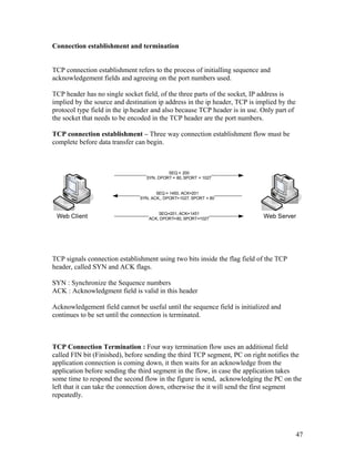 Connection establishment and termination


TCP connection establishment refers to the process of initialling sequence and
acknowledgement fields and agreeing on the port numbers used.

TCP header has no single socket field, of the three parts of the socket, IP address is
implied by the source and destination ip address in the ip header, TCP is implied by the
protocol type field in the ip header and also because TCP header is in use. Only part of
the socket that needs to be encoded in the TCP header are the port numbers.

TCP connection establishment – Three way connection establishment flow must be
complete before data transfer can begin.



                                           SEQ = 200
                                  SYN, DPORT = 80, SPORT = 1027


                                      SEQ = 1450, ACK=201
                               SYN, ACK,, DPORT=1027, SPORT = 80


                                       SEQ=201, ACK=1451
 Web Client                        ACK, DPORT=80, SPORT=1027                Web Server




TCP signals connection establishment using two bits inside the flag field of the TCP
header, called SYN and ACK flags.

SYN : Synchronize the Sequence numbers
ACK : Acknowledgment field is valid in this header

Acknowledgement field cannot be useful until the sequence field is initialized and
continues to be set until the connection is terminated.



TCP Connection Termination : Four way termination flow uses an additional field
called FIN bit (Finished), before sending the third TCP segment, PC on right notifies the
application connection is coming down, it then waits for an acknowledge from the
application before sending the third segment in the flow, in case the application takes
some time to respond the second flow in the figure is send, acknowledging the PC on the
left that it can take the connection down, otherwise the it will send the first segment
repeatedly.




                                                                                           47
 