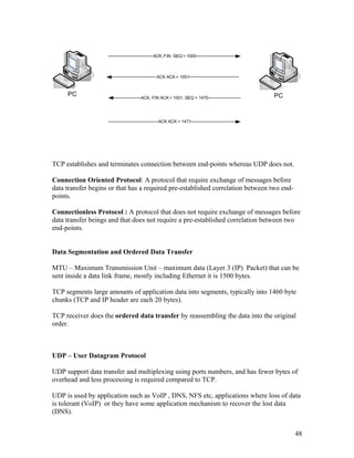 ACK, FIN SEQ = 1000



                                       ACK ACK = 1001



     PC                         ACK, FIN ACK = 1001, SEQ = 1470                 PC



                                       ACK ACK = 1471




TCP establishes and terminates connection between end-points whereas UDP does not.

Connection Oriented Protocol: A protocol that require exchange of messages before
data transfer begins or that has a required pre-established correlation between two end-
points.

Connectionless Protocol : A protocol that does not require exchange of messages before
data transfer beings and that does not require a pre-established correlation between two
end-points.


Data Segmentation and Ordered Data Transfer

MTU – Maximum Transmission Unit – maximum data (Layer 3 (IP) Packet) that can be
sent inside a data link frame, mostly including Ethernet it is 1500 bytes.

TCP segments large amounts of application data into segments, typically into 1460 byte
chunks (TCP and IP header are each 20 bytes).

TCP receiver does the ordered data transfer by reassembling the data into the original
order.



UDP – User Datagram Protocol

UDP support data transfer and multiplexing using ports numbers, and has fewer bytes of
overhead and less processing is required compared to TCP.

UDP is used by application such as VoIP , DNS, NFS etc, applications where loss of data
is tolerant (VoIP) or they have some application mechanism to recover the lost data
(DNS).


                                                                                           48
 