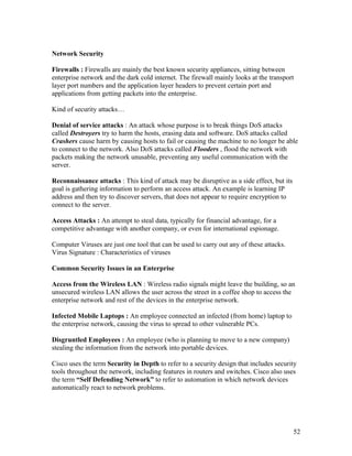 Network Security

Firewalls : Firewalls are mainly the best known security appliances, sitting between
enterprise network and the dark cold internet. The firewall mainly looks at the transport
layer port numbers and the application layer headers to prevent certain port and
applications from getting packets into the enterprise.

Kind of security attacks…

Denial of service attacks : An attack whose purpose is to break things DoS attacks
called Destroyers try to harm the hosts, erasing data and software. DoS attacks called
Crashers cause harm by causing hosts to fail or causing the machine to no longer be able
to connect to the network. Also DoS attacks called Flooders , flood the network with
packets making the network unusable, preventing any useful communication with the
server.

Reconnaissance attacks : This kind of attack may be disruptive as a side effect, but its
goal is gathering information to perform an access attack. An example is learning IP
address and then try to discover servers, that does not appear to require encryption to
connect to the server.

Access Attacks : An attempt to steal data, typically for financial advantage, for a
competitive advantage with another company, or even for international espionage.

Computer Viruses are just one tool that can be used to carry out any of these attacks.
Virus Signature : Characteristics of viruses

Common Security Issues in an Enterprise

Access from the Wireless LAN : Wireless radio signals might leave the building, so an
unsecured wireless LAN allows the user across the street in a coffee shop to access the
enterprise network and rest of the devices in the enterprise network.

Infected Mobile Laptops : An employee connected an infected (from home) laptop to
the enterprise network, causing the virus to spread to other vulnerable PCs.

Disgruntled Employees : An employee (who is planning to move to a new company)
stealing the information from the network into portable devices.

Cisco uses the term Security in Depth to refer to a security design that includes security
tools throughout the network, including features in routers and switches. Cisco also uses
the term “Self Defending Network” to refer to automation in which network devices
automatically react to network problems.




                                                                                           52
 