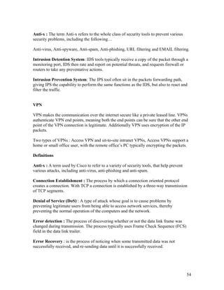 Anti-x : The term Anti-x refers to the whole class of security tools to prevent various
security problems, including the following…

Anti-virus, Anti-spyware, Anti-spam, Anti-phishing, URL filtering and EMAIL filtering.

Intrusion Detention System: IDS tools typically receive a copy of the packet through a
monitoring port, IDS then rate and report on potential threats, and requests firewall or
routers to take any preventative actions.

Intrusion Prevention System: The IPS tool often sit in the packets forwarding path,
giving IPS the capability to perform the same functions as the IDS, but also to react and
filter the traffic.


VPN

VPN makes the communication over the internet secure like a private leased line. VPNs
authenticate VPN end points, meaning both the end points can be sure that the other end
point of the VPN connection is legitimate. Additionally VPN uses encryption of the IP
packets.

Two types of VPNs : Access VPN and sit-to-site intranet VPNs, Access VPNs support a
home or small office user, with the remote office’s PC typically encrypting the packets.

Definitions

Anti-x : A term used by Cisco to refer to a variety of security tools, that help prevent
various attacks, including anti-virus, anti-phishing and anti-spam.

Connection Establishment : The process by which a connection oriented protocol
creates a connection. With TCP a connection is established by a three-way transmission
of TCP segments.

Denial of Service (DoS) : A type of attack whose goal is to cause problems by
preventing legitimate users from being able to access network services, thereby
preventing the normal operation of the computers and the network.

Error detection : The process of discovering whether or not the data link frame was
changed during transmission. The process typically uses Frame Check Sequence (FCS)
field in the data link trailer.

Error Recovery : is the process of noticing when some transmitted data was not
successfully received, and re-sending data until it is successfully received.




                                                                                           54
 