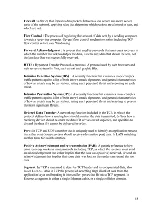 Firewall : a device that forwards data packets between a less secure and more secure
parts of the network, applying rules that determine which packets are allowed to pass, and
which are not.

Flow Control : The process of regulating the amount of data sent by a sending computer
towards a receiving computer. Several flow control mechanisms exists including TCP
flow control which uses Windowing.

Forward Acknowledgment : A process that used by protocols that uses error recovery in
which the number that acknowledges the data, lists the next data that should be sent, not
the last data that was successfully received.

HTTP : Hypertext Transfer Protocol, a protocol. A protocol used by web browsers and
web servers to transfer files, such as text and graphic files.

Intrusion Detection System (IDS) : A security function that examines more complex
traffic patterns against a list of both known attack signatures, and general characteristics
of how an attack may be carried out, rating each perceived threat and reporting on each
threat.

Intrusion Prevention System (IPS) : A security function that examines more complex
traffic patterns against a list of both known attack signatures, and general characteristics
of how an attack may be carried out, rating each perceived threat and reacting to prevent
the more significant threats.

Ordered Data Transfer: A networking function included in the TCP, in which the
protocol defines how a sending host should number the data transmitted, defines how a
receiving device should re-order the data if it arrives out of sequence, and specifies to
discard the data if it cannot be delivered in order.

Port : In TCP and UDP a number that is uniquely used to identify an application process
that either sent (source port) or should receive (destination port) data. In LAN switching
another term for switch interface.

Positive Acknowledgment and re-transmission (PAR): A generic reference to how
error recovery works in most protocols including TCP, in which the receiver must send
an acknowledgement that either implies that the data was (positive) received, or send an
acknowledgment that implies that some data was lost, so the sender can resend the lost
data.

Segment: In TCP a term used to describe TCP header and its encapsulated data, also
called L4PDU. Also in TCP the process of accepting large chunk of data from the
application layer and breaking it into smaller pieces that fit into a TCP segment. In
Ethernet a segment is either a single Ethernet cable, or a single collision domain.




                                                                                            55
 