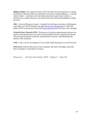 Sliding windows: For a protocol such as TCP, that allow the receiving device to dictate
the amount of data the sender can send before receiving an acknowledgment – a concept
called window – a reference to the fact that mechanism to grant future window is
typically just a number that grows up words slowly after each acknowledgment, sliding
up word.

URL : Universal Resource Locator. A standard for referring to any piece of information
retrievable via a TCP/IP network. Eg. http://www.cisco.com/univercd is a URL that
defines HTTP as the protocol, host name www.cisco.com and /univercd as the web page.

Virtual Private Network (VPN): The process of securing communication between two
devices whose packets pass over some unsecured public network, typically the internet.
VPN encrypt the packets so that the communication is private, and authenticate the
identity of the end points.

VoIP : Voice over IP, the transport of voice traffic inside IP packets over an IP network.

Web server: Software that runs on some computer, that stores web pages, and sends
those web pages to web clients on request.



Please go to ……Do I know this Already –QUIZ. – Chapter 6. :- Page 130.




                                                                                        56
 