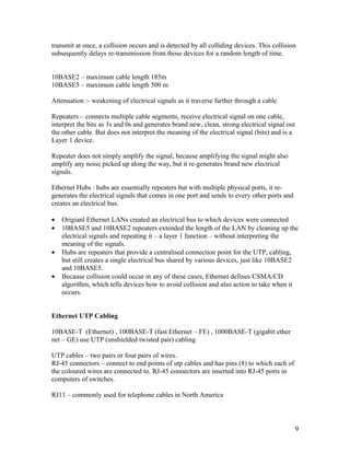 transmit at once, a collision occurs and is detected by all colliding devices. This collision
subsequently delays re-transmission from those devices for a random length of time.


10BASE2 – maximum cable length 185m
10BASE5 – maximum cable length 500 m

Attenuation :- weakening of electrical signals as it traverse farther through a cable

Repeaters – connects multiple cable segments, receive electrical signal on one cable,
interpret the bits as 1s and 0s and generates brand new, clean, strong electrical signal out
the other cable. But does not interpret the meaning of the electrical signal (bits) and is a
Layer 1 device.

Repeater does not simply amplify the signal, because amplifying the signal might also
amplify any noise picked up along the way, but it re-generates brand new electrical
signals.

Ethernet Hubs : hubs are essentially repeaters but with multiple physical ports, it re-
generates the electrical signals that comes in one port and sends to every other ports and
creates an electrical bus.

•   Origianl Ethernet LANs created an electrical bus to which devices were connected
•   10BASE5 and 10BASE2 repeaters extended the length of the LAN by cleaning up the
    electrical signals and repeating it – a layer 1 function – without interpreting the
    meaning of the signals.
•   Hubs are repeaters that provide a centralised connection point for the UTP, cabling,
    but still creates a single electrical bus shared by various devices, just like 10BASE2
    and 10BASE5.
•   Because collision could occur in any of these cases, Ethernet defines CSMA/CD
    algorithm, which tells devices how to avoid collision and also action to take when it
    occurs.


Ethernet UTP Cabling

10BASE-T (Ethernet) , 100BASE-T (fast Ethernet – FE) , 1000BASE-T (gigabit ether
net – GE) use UTP (unshielded twisted pair) cabling

UTP cables – two pairs or four pairs of wires.
RJ-45 connectors – connect to end points of utp cables and has pins (8) to which each of
the coloured wires are connected to. RJ-45 connectors are inserted into RJ-45 ports in
computers of switches.

RJ11 – commonly used for telephone cables in North America



                                                                                               9
 