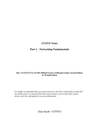 CCENT Notes

                   Part 1 – Networking Fundamentals




  Ref : CCENT/CCNA ICND1 Official Exam Certification Guide, Second Edition
                          by Wendell Odom




It is highly recommended that you read at least once the above study guide to make full
use of this notes, it is expected that there may he minor errors in this notes, please
always refer the study guide for accurate information.




                             (Jojo Jacob - CCENT)
 