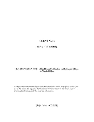CCENT Notes

                               Part 3 – IP Routing




  Ref : CCENT/CCNA ICND1 Official Exam Certification Guide, Second Edition
                          by Wendell Odom




It is highly recommended that you read at least once the above study guide to make full
use of this notes, it is expected that there may be minor errors in this notes, please
always refer the study guide for accurate information.




                             (Jojo Jacob - CCENT)
 