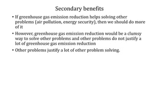 Secondary benefits
• If greenhouse gas emission reduction helps solving other
problems (air pollution, energy security), then we should do more
of it
• However, greenhouse gas emission reduction would be a clumsy
way to solve other problems and other problems do not justify a
lot of greenhouse gas emission reduction
• Other problems justify a lot of other problem solving.
 
