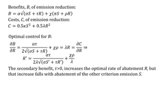 Benefits, B, of emission reduction:
Costs, C, of emission reduction:
𝐶 = 0.5𝜅𝑆2 + 0.5𝜆𝑅2
Optimal control for R:
𝜕𝐵
𝜕𝑅
=
𝛼𝜏
2√ 𝜎𝑆 + 𝜏𝑅
+ 𝜒𝜌 = 𝜆𝑅 =
𝜕𝐶
𝜕𝑅
⇒
𝑅′ =
𝛼𝜏
2𝜆√ 𝜎𝑆′ + 𝜏𝑅′
+
𝜒𝜌
𝜆
The secondary benefit, 𝜏>0, increases the optimal rate of abatement R, but
that increase falls with abatement of the other criterion emission S.
𝐵 = 𝛼√ 𝜎𝑆 + 𝜏𝑅 + 𝜒 𝜋𝑆 + 𝜌𝑅
 