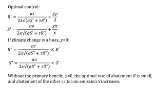Optimal control:
𝑅′ =
𝛼𝜏
2𝜆√ 𝜎𝑆′ + 𝜏𝑅′
+
𝜒𝜌
𝜆
Without the primary benefit, 𝜒=0, the optimal rate of abatement R is small,
and abatement of the other criterion emission S increases.
𝑆′ =
𝛼𝜎
2𝜅√ 𝜎𝑆′ + 𝜏𝑅′
+
𝜒𝜋
𝜅
If climate change is a hoax, 𝜒=0:
𝑅" =
𝛼𝜏
2𝜆√ 𝜎𝑆" + 𝜏𝑅"
≪ 𝑅′
𝑆" =
𝛼𝜎
2𝜅√ 𝜎𝑆" + 𝜏𝑅"
< 𝑆′
 