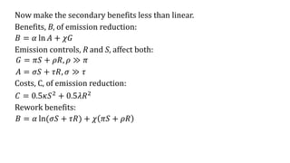 𝐵 = 𝛼 ln 𝐴 + 𝜒𝐺
Now make the secondary benefits less than linear.
Benefits, B, of emission reduction:
Emission controls, R and S, affect both:
𝐺 = 𝜋𝑆 + 𝜌𝑅, 𝜌 ≫ 𝜋
𝐴 = 𝜎𝑆 + 𝜏𝑅, 𝜎 ≫ 𝜏
Costs, C, of emission reduction:
𝐶 = 0.5𝜅𝑆2
+ 0.5𝜆𝑅2
Rework benefits:
𝐵 = 𝛼 ln(𝜎𝑆 + 𝜏𝑅) + 𝜒 𝜋𝑆 + 𝜌𝑅
 