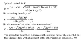 Optimal control for R:
𝑅′ =
𝜏𝜒𝜌 − 𝜎𝑆𝜆 − (𝜎𝑆𝜆 − 𝜏𝜒𝜌)2+4𝜏𝜆(𝛼𝜏 + 𝜎𝜒𝜌𝑆)
−2(𝛼𝜏 + 𝜎𝜒𝜌𝑆)
The secondary benefit, 𝜏>0, increases the optimal rate of abatement R, but
that increase falls with abatement of the other criterion emission S. ???
𝑅′ =
−𝜎𝑆𝜆 − 𝜎𝑆𝜆 2
−2 𝜎𝜒𝜌𝑆
=
𝜆
𝜒𝜌
No secondary benefit, 𝜏 =0
No abatement of the other criterion emission S
𝑅′
=
𝜏𝜒𝜌 − 𝜏𝜒𝜌 2 + 4𝜏2 𝜆𝛼
−2𝛼𝜏
=
𝜒𝜌 − 𝜒𝜌 2 + 4𝜆𝛼
−2𝛼
 