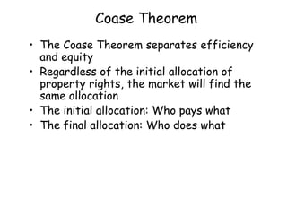 Coase Theorem
• The Coase Theorem separates efficiency
and equity
• Regardless of the initial allocation of
property rights, the market will find the
same allocation
• The initial allocation: Who pays what
• The final allocation: Who does what
 