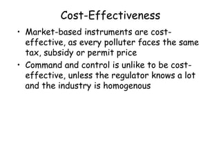 Cost-Effectiveness
• Market-based instruments are cost-
effective, as every polluter faces the same
tax, subsidy or permit price
• Command and control is unlike to be cost-
effective, unless the regulator knows a lot
and the industry is homogenous
 