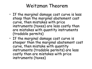Weitzman Theorem
• If the marginal damage cost curve is less
steep than the marginal abatement cost
curve, then mistakes with price
instruments (taxes) are less costly than
are mistakes with quantity instruments
(tradable permits)
• If the marginal damage cost curve is
steeper than the marginal abatement cost
curve, then mistake with quantity
instruments (tradable permits) are less
costly than are mistakes with price
instruments (taxes)
 