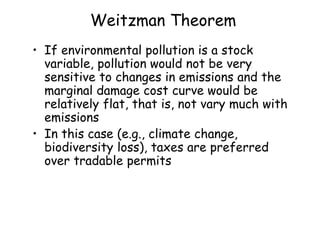 Weitzman Theorem
• If environmental pollution is a stock
variable, pollution would not be very
sensitive to changes in emissions and the
marginal damage cost curve would be
relatively flat, that is, not vary much with
emissions
• In this case (e.g., climate change,
biodiversity loss), taxes are preferred
over tradable permits
 