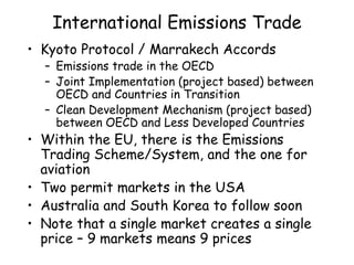 International Emissions Trade
• Kyoto Protocol / Marrakech Accords
– Emissions trade in the OECD
– Joint Implementation (project based) between
OECD and Countries in Transition
– Clean Development Mechanism (project based)
between OECD and Less Developed Countries
• Within the EU, there is the Emissions
Trading Scheme/System, and the one for
aviation
• Two permit markets in the USA
• Australia and South Korea to follow soon
• Note that a single market creates a single
price – 9 markets means 9 prices
 