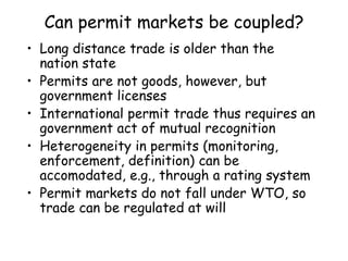 Can permit markets be coupled?
• Long distance trade is older than the
nation state
• Permits are not goods, however, but
government licenses
• International permit trade thus requires an
government act of mutual recognition
• Heterogeneity in permits (monitoring,
enforcement, definition) can be
accomodated, e.g., through a rating system
• Permit markets do not fall under WTO, so
trade can be regulated at will
 