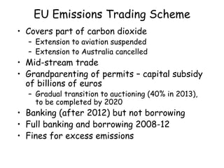 EU Emissions Trading Scheme
• Covers part of carbon dioxide
– Extension to aviation suspended
– Extension to Australia cancelled
• Mid-stream trade
• Grandparenting of permits – capital subsidy
of billions of euros
– Gradual transition to auctioning (40% in 2013),
to be completed by 2020
• Banking (after 2012) but not borrowing
• Full banking and borrowing 2008-12
• Fines for excess emissions
 