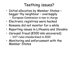 Teething issues?
• Initial allocation by Member States –
beggar thy neighbour – oversupply
– European Commission is now in charge
• Electronic registries were hacked
• Romania did not monitor for a while
• Reporting issues in Lithuania and Slovakia
• Carousel fraud (€300 mln uncovered)
– VAT rules standardised in 2010
• Monitoring and enforcement with the
Member States
 